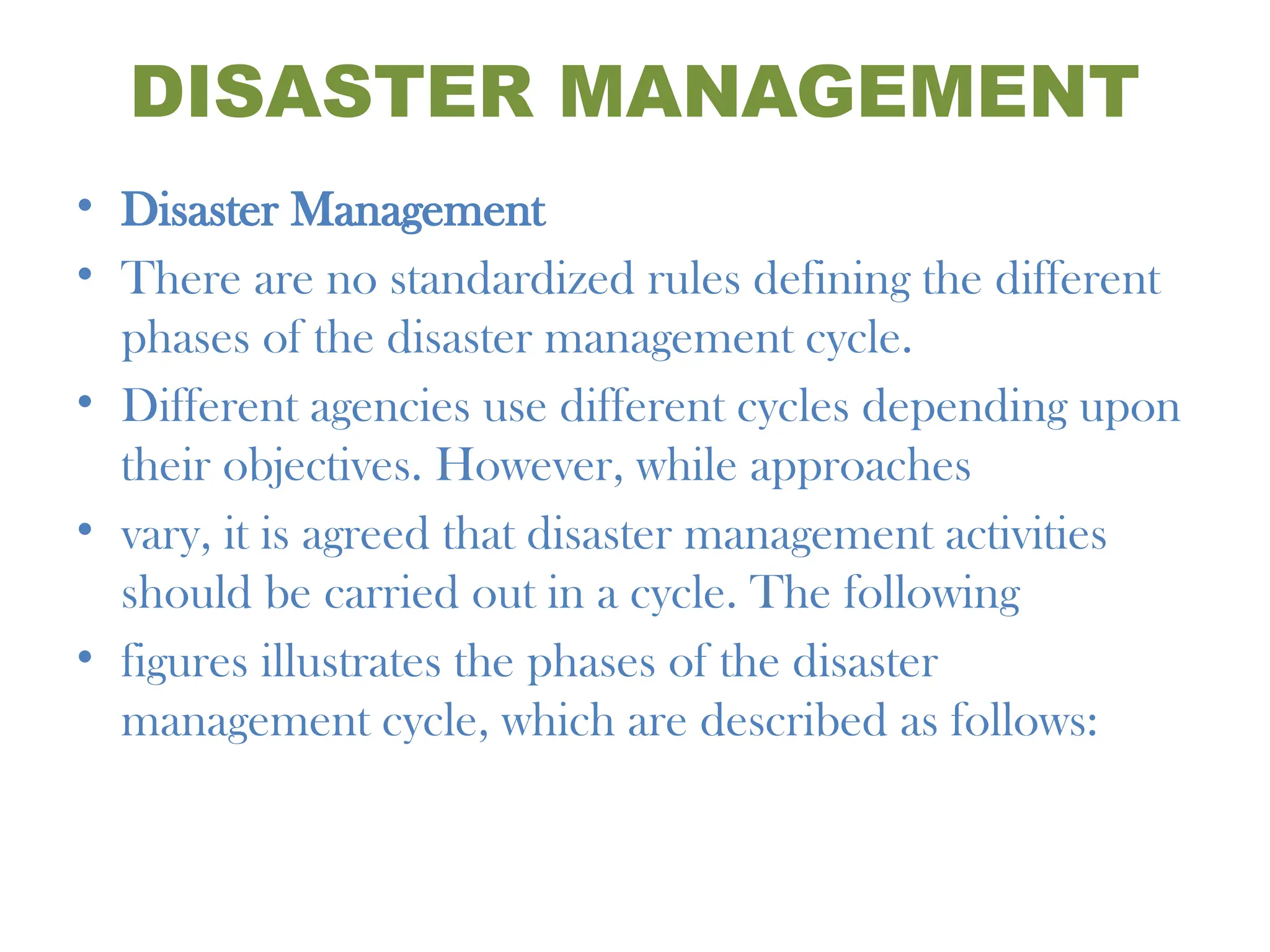 DISASTER MANAGEMENT
• Disaster Management
• There are no standardized rules defining the different
phases of the disaster management cycle.
• Different agencies use different cycles depending upon
their objectives. However, while approaches
• vary, it is agreed that disaster management activities
should be carried out in a cycle. The following
• figures illustrates the phases of the disaster
management cycle, which are described as follows:
 