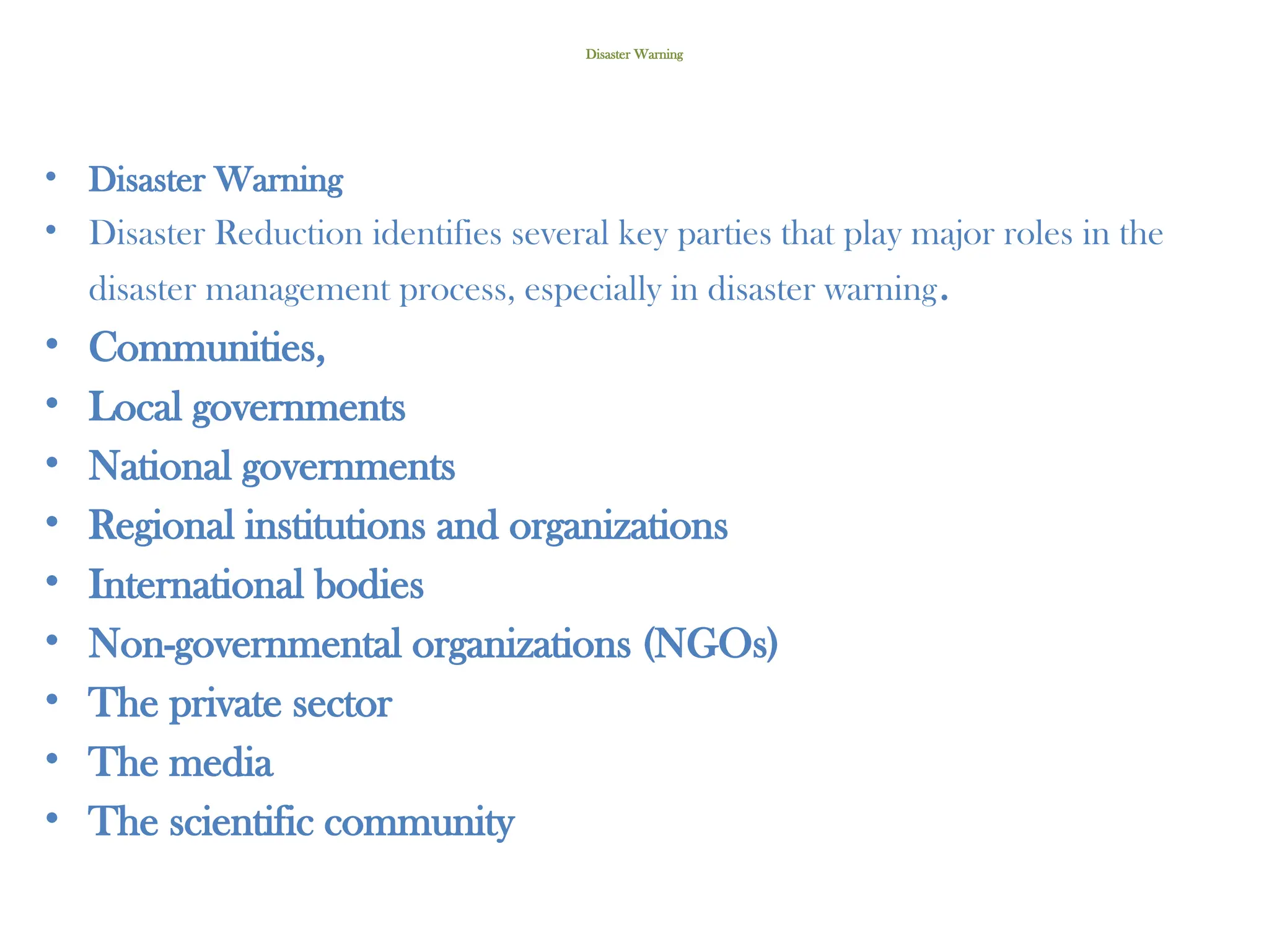 Disaster Warning
• Disaster Warning
• Disaster Reduction identifies several key parties that play major roles in the
disaster management process, especially in disaster warning.
• Communities,
• Local governments
• National governments
• Regional institutions and organizations
• International bodies
• Non-governmental organizations (NGOs)
• The private sector
• The media
• The scientific community
 