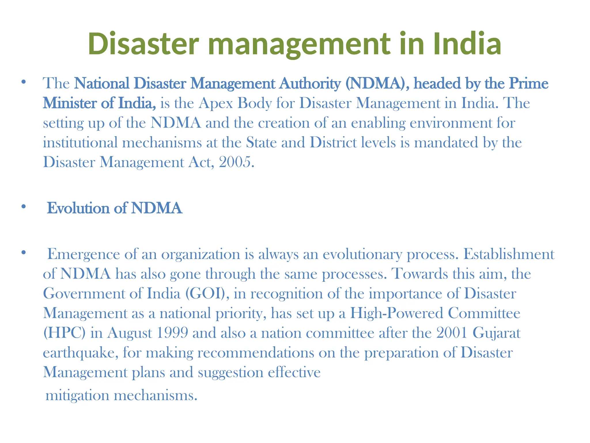 Disaster management in India
• The National Disaster Management Authority (NDMA), headed by the Prime
Minister of India, is the Apex Body for Disaster Management in India. The
setting up of the NDMA and the creation of an enabling environment for
institutional mechanisms at the State and District levels is mandated by the
Disaster Management Act, 2005.
• Evolution of NDMA
• Emergence of an organization is always an evolutionary process. Establishment
of NDMA has also gone through the same processes. Towards this aim, the
Government of India (GOI), in recognition of the importance of Disaster
Management as a national priority, has set up a High-Powered Committee
(HPC) in August 1999 and also a nation committee after the 2001 Gujarat
earthquake, for making recommendations on the preparation of Disaster
Management plans and suggestion effective
mitigation mechanisms.
 