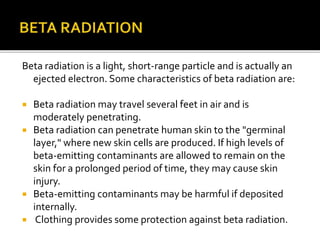 Beta radiation is a light, short-range particle and is actually an
ejected electron. Some characteristics of beta radiation are:
 Beta radiation may travel several feet in air and is
moderately penetrating.
 Beta radiation can penetrate human skin to the "germinal
layer," where new skin cells are produced. If high levels of
beta-emitting contaminants are allowed to remain on the
skin for a prolonged period of time, they may cause skin
injury.
 Beta-emitting contaminants may be harmful if deposited
internally.
 Clothing provides some protection against beta radiation.
 