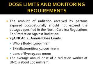  The amount of radiation received by persons
exposed occupationally should not exceed the
dosages specified in the North Carolina Regulations
For Protection Against Radiation:
 15A NCAC 11 Annual Dose Limits:
 Whole Body: 5,000 mrem
 Skin/Extremities: 50,000 mrem
 Lens of Eye: 15,000 mrem
 The average annual dose of a radiation worker at
UNC is about 100 millirem.
 