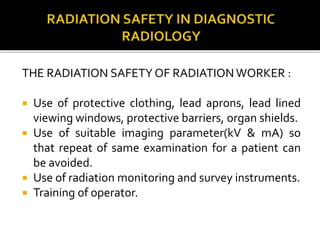 THE RADIATION SAFETY OF RADIATION WORKER :
 Use of protective clothing, lead aprons, lead lined
viewing windows, protective barriers, organ shields.
 Use of suitable imaging parameter(kV & mA) so
that repeat of same examination for a patient can
be avoided.
 Use of radiation monitoring and survey instruments.
 Training of operator.
 