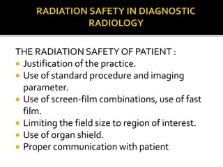 THE RADIATION SAFETY OF PATIENT :
 Justification of the practice.
 Use of standard procedure and imaging
parameter.
 Use of screen-film combinations, use of fast
film.
 Limiting the field size to region of interest.
 Use of organ shield.
 Proper communication with patient
 