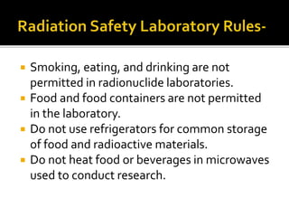  Smoking, eating, and drinking are not
permitted in radionuclide laboratories.
 Food and food containers are not permitted
in the laboratory.
 Do not use refrigerators for common storage
of food and radioactive materials.
 Do not heat food or beverages in microwaves
used to conduct research.
 