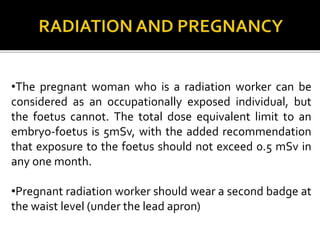 •The pregnant woman who is a radiation worker can be
considered as an occupationally exposed individual, but
the foetus cannot. The total dose equivalent limit to an
embryo-foetus is 5mSv, with the added recommendation
that exposure to the foetus should not exceed 0.5 mSv in
any one month.
•Pregnant radiation worker should wear a second badge at
the waist level (under the lead apron)
 