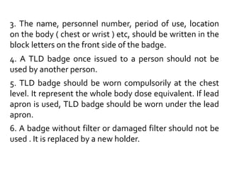 3. The name, personnel number, period of use, location
on the body ( chest or wrist ) etc, should be written in the
block letters on the front side of the badge.
4. A TLD badge once issued to a person should not be
used by another person.
5. TLD badge should be worn compulsorily at the chest
level. It represent the whole body dose equivalent. If lead
apron is used, TLD badge should be worn under the lead
apron.
6. A badge without filter or damaged filter should not be
used . It is replaced by a new holder.
 