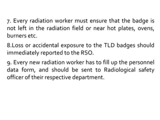 7. Every radiation worker must ensure that the badge is
not left in the radiation field or near hot plates, ovens,
burners etc.
8.Loss or accidental exposure to the TLD badges should
immediately reported to the RSO.
9. Every new radiation worker has to fill up the personnel
data form, and should be sent to Radiological safety
officer of their respective department.
 