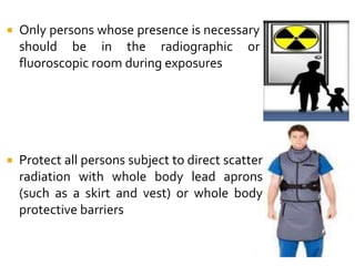  Only persons whose presence is necessary
should be in the radiographic or
fluoroscopic room during exposures
 Protect all persons subject to direct scatter
radiation with whole body lead aprons
(such as a skirt and vest) or whole body
protective barriers
 