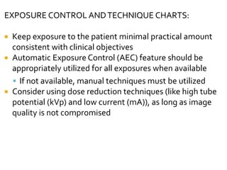 EXPOSURE CONTROL ANDTECHNIQUE CHARTS:
 Keep exposure to the patient minimal practical amount
consistent with clinical objectives
 Automatic Exposure Control (AEC) feature should be
appropriately utilized for all exposures when available
 If not available, manual techniques must be utilized
 Consider using dose reduction techniques (like high tube
potential (kVp) and low current (mA)), as long as image
quality is not compromised
 