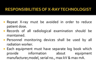  Repeat X-ray must be avoided in order to reduce
patient dose.
 Records of all radiological examination should be
maintained.
 Personnel monitoring devices shall be used by all
radiation worker.
 Each equipment must have separate log book which
provide information about equipment
manufacturer,model, serial no., max kV & max mA.
 