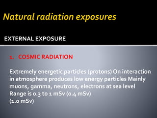 1. COSMIC RADIATION
Extremely energetic particles (protons) On interaction
in atmosphere produces low energy particles Mainly
muons, gamma, neutrons, electrons at sea level
Range is 0.3 to 1 mSv (0.4 mSv)
(1.0 mSv)
EXTERNAL EXPOSURE
 