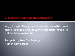 2.TERRESTRIAL GAMMA RADIATION
K-40, U-238, Th-232 are available in earth’s crust
These nuclides and daughter products found in
soil, building materials
Range is 0.3 to 0.6 mSv (0.5)
High in some areas
 