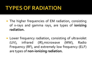  The higher frequencies of EM radiation, consisting
of x-rays and gamma rays, are types of ionizing
radiation.
 Lower frequency radiation, consisting of ultraviolet
(UV), infrared (IR),microwave (MW), Radio
Frequency (RF), and extremely low frequency (ELF)
are types of non-ionizing radiation.
 