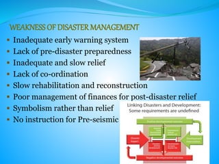 WEAKNESSOF DISASTER MANAGEMENT
 Inadequate early warning system
 Lack of pre-disaster preparedness
 Inadequate and slow relief
 Lack of co-ordination
 Slow rehabilitation and reconstruction
 Poor management of finances for post-disaster relief
 Symbolism rather than relief
 No instruction for Pre-seismic
 