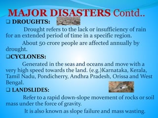 MAJOR DISASTERS Contd..
 DROUGHTS:
Drought refers to the lack or insufficiency of rain
for an extended period of time in a specific region.
About 50 crore people are affected annually by
drought.
CYCLONES:
Generated in the seas and oceans and move with a
very high speed towards the land. (e.g.)Karnataka, Kerala,
Tamil Nadu, Pondicherry, Andhra Pradesh, Orissa and West
Bengal.
 LANDSLIDES:
Refer to a rapid down-slope movement of rocks or soil
mass under the force of gravity.
It is also known as slope failure and mass wasting.
 