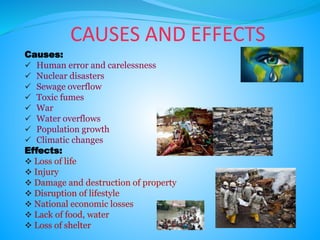 CAUSES AND EFFECTS
Causes:
 Human error and carelessness
 Nuclear disasters
 Sewage overflow
 Toxic fumes
 War
 Water overflows
 Population growth
 Climatic changes
Effects:
 Loss of life
 Injury
 Damage and destruction of property
 Disruption of lifestyle
 National economic losses
 Lack of food, water
 Loss of shelter
 