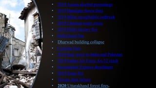 • 2019 Assam alcohol poisonings
• 2019 Bandipur forest fires
• 2019 Bihar encephalitis outbreak
• 2019 Chennai water crisis
• 2019 Delhi factory fire
• Delhi hotel fire
• Dharwad building collapse
• Cyclone Fani
• 2019 heat wave in India and Pakistan
• 2019 Indian Air Force An-32 crash
• Seemanchal Express derailment
• 2019 Surat fire
• Tiware dam failure
• 2020 Uttarakhand forest fires.
 