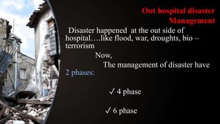 Out hospital disaster
Management
Disaster happened at the out side of
hospital….like flood, war, droughts, bio –
terrorism
Now,
The management of disaster have
2 phases:
✓ 4 phase
✓ 6 phase
 