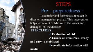 STEPS
Pre – preparedness :
It’s a major and foremost step taken in
disaster management phase…This intervention
helps to prevent or Minimize the losses and
damages of the disaster
IT INCLUDES :
✓ Evaluation of risk
✓ Ensure all resources - ready
and easy to mobilized
✓coordinate information with
media
 