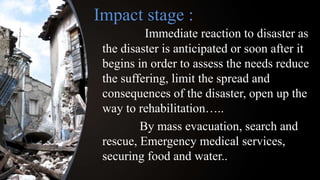 Impact stage :
Immediate reaction to disaster as
the disaster is anticipated or soon after it
begins in order to assess the needs reduce
the suffering, limit the spread and
consequences of the disaster, open up the
way to rehabilitation…..
By mass evacuation, search and
rescue, Emergency medical services,
securing food and water..
 