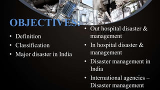 OBJECTIVES:
• Definition
• Classification
• Major disaster in India
• Product B• Out hospital disaster &
management
• In hospital disaster &
management
• Disaster management in
India
• International agencies –
Disaster management
 