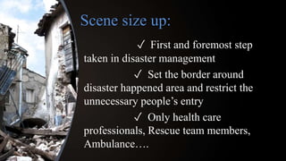 ✓ First and foremost step
taken in disaster management
✓ Set the border around
disaster happened area and restrict the
unnecessary people’s entry
✓ Only health care
professionals, Rescue team members,
Ambulance….
Scene size up:
 