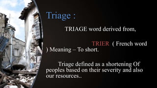 Triage :
TRIAGE word derived from,
TRIER ( French word
) Meaning – To short.
Triage defined as a shortening Of
peoples based on their severity and also
our resources..
 