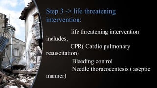 Step 3 -> life threatening
intervention:
life threatening intervention
includes,
CPR( Cardio pulmonary
resuscitation)
Bleeding control
Needle thoracocentesis ( aseptic
manner)
 