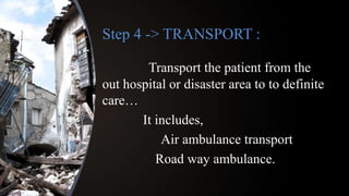 Step 4 -> TRANSPORT :
Transport the patient from the
out hospital or disaster area to to definite
care…
It includes,
Air ambulance transport
Road way ambulance.
 