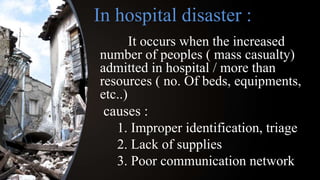 In hospital disaster :
It occurs when the increased
number of peoples ( mass casualty)
admitted in hospital / more than
resources ( no. Of beds, equipments,
etc..)
causes :
1. Improper identification, triage
2. Lack of supplies
3. Poor communication network
 