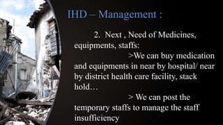 IHD – Management :
2. Next , Need of Medicines,
equipments, staffs:
>We can buy medication
and equipments in near by hospital/ near
by district health care facility, stack
hold…
> We can post the
temporary staffs to manage the staff
insufficiency
 