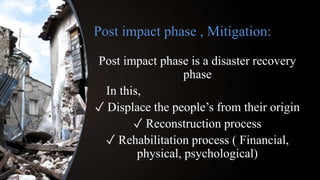 Post impact phase , Mitigation:
Post impact phase is a disaster recovery
phase
In this,
✓ Displace the people’s from their origin
✓ Reconstruction process
✓ Rehabilitation process ( Financial,
physical, psychological)
 