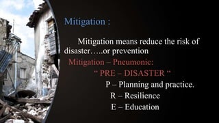 Mitigation :
Mitigation means reduce the risk of
disaster…..or prevention
Mitigation – Pneumonic:
“ PRE – DISASTER “
P – Planning and practice.
R – Resilience
E – Education
 