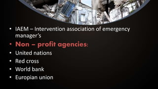 • IAEM – Intervention association of emergency
manager’s
• Non – profit agencies:
• United nations
• Red cross
• World bank
• Europian union
 