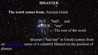 DISASTER
The word comes from, Ancient Greek
DUS - "bad“. and
ASTER - "star“
--- The root of the word
disaster ("bad star" in Greek) comes from
an astrological sense of a calamity blamed on the position of
planets.
 