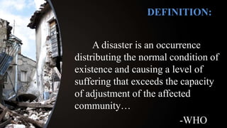 A disaster is an occurrence
distributing the normal condition of
existence and causing a level of
suffering that exceeds the capacity
of adjustment of the affected
community…
-WHO
DEFINITION:
 