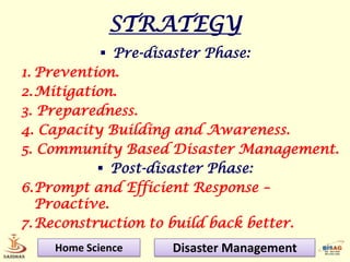 STRATEGY
             Pre-disaster Phase:
1. Prevention.
2. Mitigation.
3. Preparedness.
4. Capacity Building and Awareness.
5. Community Based Disaster Management.
            Post-disaster Phase:
6.Prompt and Efficient Response –
   Proactive.
7. Reconstruction to build back better.
    Home Science   Disaster Management
 