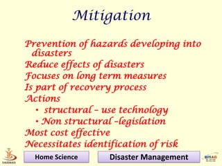 Mitigation
Prevention of hazards developing into
  disasters
Reduce effects of disasters
Focuses on long term measures
Is part of recovery process
Actions
   • structural – use technology
   • Non structural –legislation
Most cost effective
Necessitates identification of risk
   Home Science     Disaster Management
 
