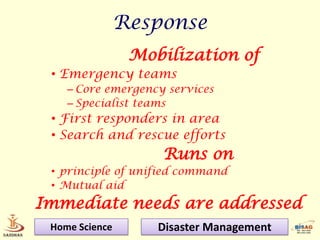 Response
                 Mobilization of
 • Emergency teams
    – Core emergency services
    – Specialist teams
 • First responders in area
 • Search and rescue efforts
                    Runs on
 • principle of unified command
 • Mutual aid
Immediate needs are addressed
 Home Science       Disaster Management
 
