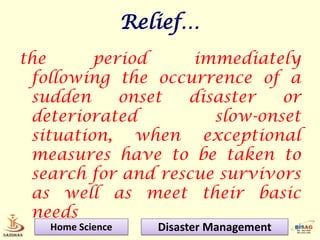 Relief…
the      period     immediately
 following the occurrence of a
 sudden     onset  disaster   or
 deteriorated         slow-onset
 situation, when exceptional
 measures have to be taken to
 search for and rescue survivors
 as well as meet their basic
 needs
   Home Science      Disaster Management
 