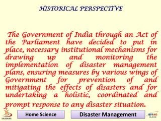 HISTORICAL PERSPECTIVE



 The Government of India through an Act of
the Parliament have decided to put in
place, necessary institutional mechanisms for
drawing      up     and     monitoring    the
implementation of disaster management
plans, ensuring measures by various wings of
Government      for    prevention   of   and
mitigating the effects of disasters and for
undertaking a holistic, coordinated and
prompt response to any disaster situation.
      Home Science    Disaster Management
 