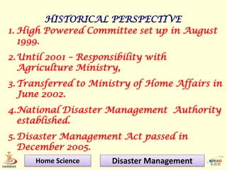 HISTORICAL PERSPECTIVE
1. High Powered Committee set up in August
   1999.
2. Until 2001 – Responsibility with
   Agriculture Ministry,
3. Transferred to Ministry of Home Affairs in
   June 2002.
4.National Disaster Management Authority
  established.
5. Disaster Management Act passed in
   December 2005.
      Home Science     Disaster Management
 