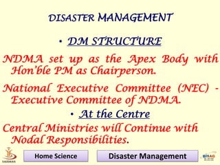 DISASTER MANAGEMENT

           • DM STRUCTURE
NDMA set up as the Apex Body with
 Hon’ble PM as Chairperson.
National Executive Committee (NEC) -
 Executive Committee of NDMA.
            • At the Centre
Central Ministries will Continue with
 Nodal Responsibilities.
     Home Science   Disaster Management
 