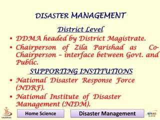 DISASTER MANAGEMENT

                   District Level
   DDMA headed by District Magistrate.
   Chairperson of Zila Parishad as           Co-
    Chairperson – interface between Govt. and
    Public.
        SUPPORTING INSTITUTIONS
   National Disaster Response Force
    (NDRF).
   National Institute of Disaster
    Management (NIDM).
      Home Science        Disaster Management
 