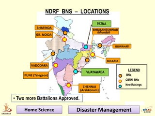 NDRF BNS – LOCATIONS
                                           PATNA
            BHATINDA
                                         BHUBANESHWAR
                                           ( Mundali
                                                 )
            GR. NOIDA


                                                        GUWAHATI



                                                   KOLKATA
         VADODARA
                                                               LEGEND
                                     VIJAYAWADA
     PUNE (Talegaon)                                          BNs
                                                             CBRN BNs
                                                             New Raisings
                                    CHENNAI
                                  (Arakkonam)

• Two more Battalions Approved.

     Home Science            Disaster Management
 