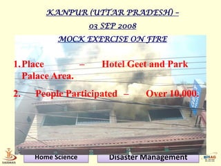 KANPUR (UTTAR PRADESH) –
                    03 SEP 2008
           MOCK EXERCISE ON FIRE


1.Place        –       Hotel Geet and Park
  Palace Area.
2.   People Participated –        Over 10,000.




     Home Science       Disaster Management
 