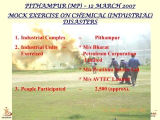 PITHAMPUR (MP) – 12 MARCH 2007
MOCK EXERCISE ON CHEMICAL (INDUSTRIAL)
               DISASTERS

 1. Industrial Complex     –     Pithampur
 2. Industrial Units   –   * M/s Bharat
    Exercised                Petroleum Corporation
                             Limited
                           * M/s Pratibha Syntex Ltd
                           * M/s AVTEC Limited
 3. People Participated    –     2,500 (approx).



     Home Science          Disaster Management
 