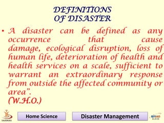 DEFINITIONS
                OF DISASTER
• A disaster can be defined as any
  occurrence           that           cause
  damage, ecological disruption, loss of
  human life, deterioration of health and
  health services on a scale, sufficient to
  warrant an extraordinary response
  from outside the affected community or
  area”.
  (W.H.O.)

      Home Science   Disaster Management
 