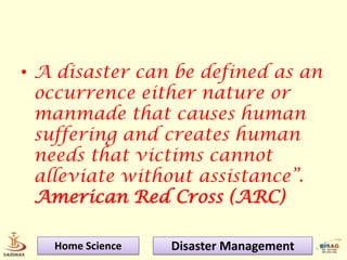 • A disaster can be defined as an
  occurrence either nature or
  manmade that causes human
  suffering and creates human
  needs that victims cannot
  alleviate without assistance”.
  American Red Cross (ARC)

   Home Science   Disaster Management
 