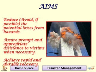 AIMS

Reduce (Avoid, if
possible) the
potential losses from
hazards.

Assure prompt and
appropriate
assistance to victims
when necessary.

Achieve rapid and
durable recovery.
      Home Science      Disaster Management
 